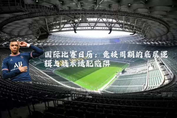 国际比赛日历:竞技周期的底层逻辑与战术适配陷阱