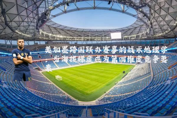 美加墨跨国联办赛事的战术地理学:当海拔梯度成为第四维度竞争要素