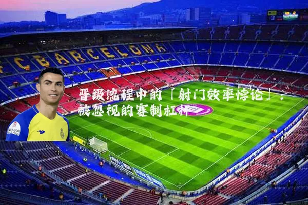 晋级流程中的「射门效率悖论」：被忽视的赛制杠杆