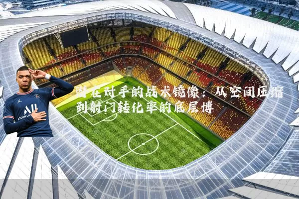 潜在对手的战术镜像：从空间压缩到射门转化率的底层博弈